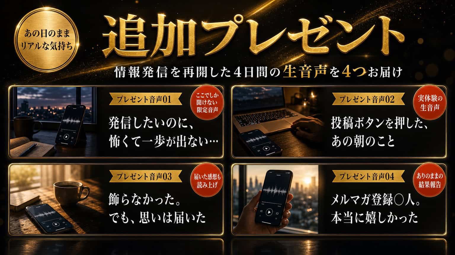 追加プレゼント　情報発信を再開した4日間の生音声を4つお届け／プレゼント音声01 発信したいのに、怖くて一歩が出ない…／02 投稿ボタンを押した、あの朝のこと／03 飾らなかった。でも、思いは届いた／04 メルマガ登録○人。本当に嬉しかった